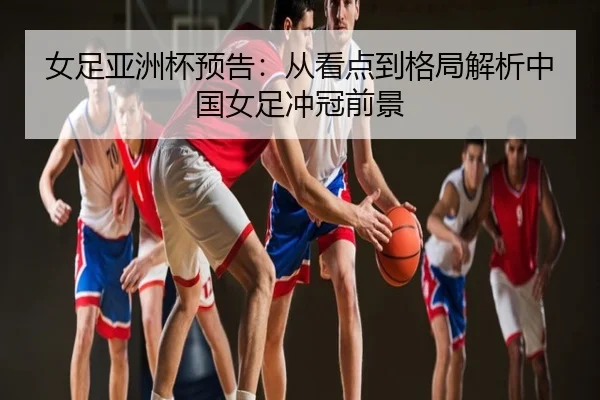 女足亚洲杯预告：从看点到格局解析中国女足冲冠前景