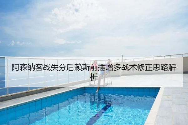 阿森纳客战失分后赖斯前插增多战术修正思路解析