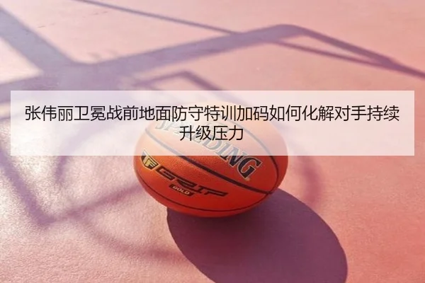 张伟丽卫冕战前地面防守特训加码如何化解对手持续升级压力