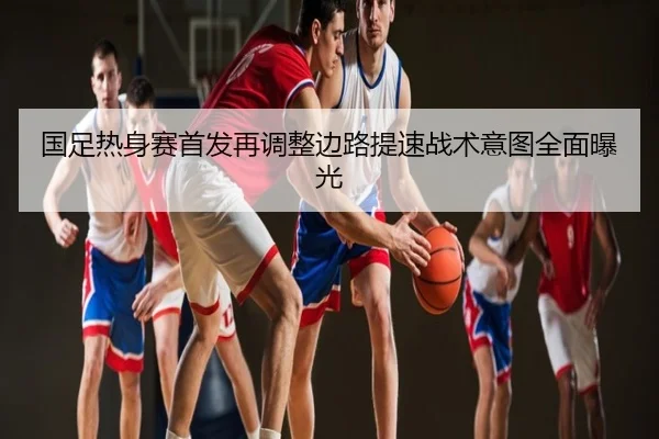 国足热身赛首发再调整边路提速战术意图全面曝光